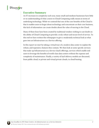 Executive Summary
                 As IT increases in complexity each year, many small and medium businesses have little
                 or no understanding of what a move to Cloud Computing really means in terms of
                 underlying technology. While we contend that one of the core benefits of the Cloud is
                 that it enables users to forget about technology and concentrate on their core business,
                 this lack of information can create doubts about the value of moving to the Cloud.

                 Many of these fears have been created by traditional vendors wishing to cast doubt on
                 the ability of Cloud Computing to provide a truly robust and secure level of service. To
                 this end we have written this whitepaper to give a moderately technical look at what
                 goes into an Infrastructure as a Service offering.

                 In this report we start by taking a virtual tour of a modern data center to explain the
                 robust, and expensive, features they contain. We then look at some specific services
                 that make up Infrastructure as a Service (IaaS) offerings, services which enable end
                 users to leverage the benefits of world-class data centers without the expense and
                 complexity of maintenance. Finally, a variety of IaaS delivery models are discussed,
                 from public cloud, to private and virtual private clouds, to cloud busting.




Say Goodbye to DIY Data Centers: An Infrastructure-as-a-Service Intensive	                                 2
© Diversity Limited, 2011 Non-commercial reuse with attribution permitted
 