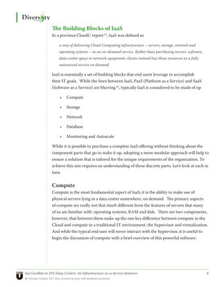 The Building Blocks of IaaS
                 In a previous CloudU report [5], IaaS was defined as

                      a way of delivering Cloud Computing infrastructure – servers, storage, network and
                      operating systems – as an on-demand service. Rather than purchasing servers, software,
                      data center space or network equipment, clients instead buy those resources as a fully
                      outsourced service on demand

                 IaaS is essentially a set of building blocks that end users leverage to accomplish
                 their IT goals. While the lines between IaaS, PaaS (Platform as a Service) and SaaS
                 (Software as a Service) are blurring [6], typically IaaS is considered to be made of up

                      •	 Compute

                      •	 Storage

                      •	 Network

                      •	 Database

                      •	 Monitoring and Autoscale

                 While it is possible to purchase a complete IaaS offering without thinking about the
                 component parts that go to make it up, adopting a more modular approach will help to
                 ensure a solution that is tailored for the unique requirements of the organization. To
                 achieve this aim requires an understanding of these discrete parts. Let’s look at each in
                 turn.


                 Compute
                 Compute is the most fundamental aspect of IaaS; it is the ability to make use of
                 physical servers lying in a data center somewhere, on demand. The primary aspects
                 of compute are really not that much different from the features of servers that many
                 of us are familiar with: operating systems, RAM and disk. There are two components,
                 however, that between them make up the one key difference between compute in the
                 Cloud and compute in a traditional IT environment: the hypervisor and virtualization.
                 And while the typical end user will never interact with the hypervisor, it is useful to
                 begin the discussion of compute with a brief overview of this powerful software.




Say Goodbye to DIY Data Centers: An Infrastructure-as-a-Service Intensive	                                     6
© Diversity Limited, 2011 Non-commercial reuse with attribution permitted
 