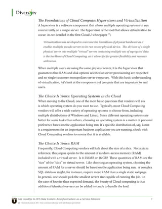 The Foundations of Cloud Compute: Hypervisors and Virtualization
                 A hypervisor is a software component that allows multiple operating systems to run
                 concurrently on a single server. The hypervisor is the tool that allows virtualization to
                 occur. As we detailed in the first CloudU whitepaper [7];

                      Virtualization was developed to overcome the limitations of physical hardware as it
                      enables multiple pseudo-servers to be run on one physical device. This division of a single
                      physical server into multiple “virtual” servers containing multiple sets of segregated data
                      is the backbone of Cloud Computing, as it allows for far greater flexibility and resource
                      utilization.

                 When multiple users are using the same physical server, it is the hypervisor that
                 guarantees that RAM and disk options selected at server provisioning are respected
                 and no single customer monopolizes server resources. With this basic understanding
                 of virtualization, let’s look at the components of compute that are important to end
                 users.

                 The Choice Is Yours: Operating Systems in the Cloud
                 When moving to the Cloud, one of the most basic questions that vendors will ask
                 is which operating system do you want to use. Typically, most Cloud Computing
                 vendors will offer a wide variety of operating systems to choose from, including
                 multiple distributions of Windows and Linux. Since different operating systems are
                 better for some tasks than others, choosing an operating system is a matter of personal
                 preference based on the application being run. If a specific distribution of, say, Linux
                 is a requirement for an important business application you are running, check with
                 Cloud Computing vendors to ensure that it is available.

                 The Choice Is Yours: RAM
                 Frequently, Cloud Computing vendors will talk about the size of a slice. Not a pizza
                 reference, this jargon speaks to the amount of random-access memory (RAM)
                 included with a virtual server. Is it 256MB or 16 GB? These quantities of RAM are the
                 “size” of the “slice” or virtual server. Like choosing an operating system, choosing the
                 amount of RAM for a server should be based on the application being run. A complex
                 SQL database might, for instance, require more RAM than a single static webpage.
                 In general, one should pick the smallest server size capable of running the job. In
                 the case of heavier than expected demand, the beauty of Cloud computing is that
                 additional identical servers can be added instantly to handle the load.


Say Goodbye to DIY Data Centers: An Infrastructure-as-a-Service Intensive	                                          7
© Diversity Limited, 2011 Non-commercial reuse with attribution permitted
 
