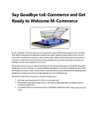 Say Goodbye toE-Commerce and Get
Ready to Welcome M-Commerce

Do you remember the time, when you use to go to the super market to buy products? Yes, we all do.
Then with the popularity of telephone, people have started calling for home delivery then the time
came when we all became too lazy to even call the super market and started using the concept of ecommerce. It looks like now we also have to say good bye to e-commerce because m-commerce is
making its way at a very rapid pace in our lives.
M-commerce we can say, is a smarter extension of e-commerce which gives us the ability to buy/sell
things when we are on the go. It is actually difficult to be glued in front of the desktop for every small
little thing one needs to order. Lots of online stores are now closing the deals with the leading mobile
companies in order to have the pre-build applications in the mobile phones.
Some of the smart facts of current m-commerce industry are:
 2013 has seen the growth of 11.6% of m-commerce sale
 Almost 86% of big online retail stores in USA have a mobile application to support their mcommerce department
 It is predicted that m-commerce will be a $700 billion industry by 2018…says Juniper research
report

 