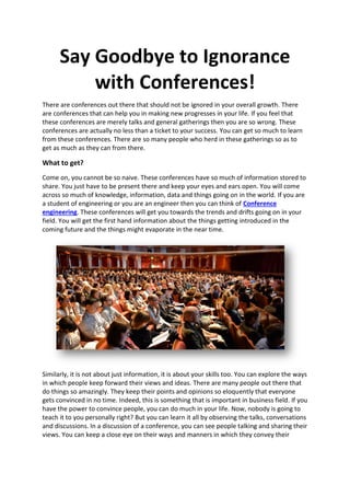 Say Goodbye to Ignorance
with Conferences!
There are conferences out there that should not be ignored in your overall growth. There
are conferences that can help you in making new progresses in your life. If you feel that
these conferences are merely talks and general gatherings then you are so wrong. These
conferences are actually no less than a ticket to your success. You can get so much to learn
from these conferences. There are so many people who herd in these gatherings so as to
get as much as they can from there.
What to get?
Come on, you cannot be so naive. These conferences have so much of information stored to
share. You just have to be present there and keep your eyes and ears open. You will come
across so much of knowledge, information, data and things going on in the world. If you are
a student of engineering or you are an engineer then you can think of Conference
engineering. These conferences will get you towards the trends and drifts going on in your
field. You will get the first hand information about the things getting introduced in the
coming future and the things might evaporate in the near time.
Similarly, it is not about just information, it is about your skills too. You can explore the ways
in which people keep forward their views and ideas. There are many people out there that
do things so amazingly. They keep their points and opinions so eloquently that everyone
gets convinced in no time. Indeed, this is something that is important in business field. If you
have the power to convince people, you can do much in your life. Now, nobody is going to
teach it to you personally right? But you can learn it all by observing the talks, conversations
and discussions. In a discussion of a conference, you can see people talking and sharing their
views. You can keep a close eye on their ways and manners in which they convey their
 