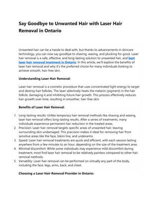 Say Goodbye to Unwanted Hair with Laser Hair
Removal in Ontario
Unwanted hair can be a hassle to deal with, but thanks to advancements in skincare
technology, you can now say goodbye to shaving, waxing, and plucking for good. Laser
hair removal is a safe, effective, and long-lasting solution to unwanted hair, and best
laser hair removal treatment in Ontario. In this article, we'll explore the benefits of
laser hair removal and why it's the preferred choice for many individuals looking to
achieve smooth, hair-free skin.
Understanding Laser Hair Removal:
Laser hair removal is a cosmetic procedure that uses concentrated light energy to target
and destroy hair follicles. The laser selectively heats the melanin (pigment) in the hair
follicle, damaging it and inhibiting future hair growth. This process effectively reduces
hair growth over time, resulting in smoother, hair-free skin.
Benefits of Laser Hair Removal:
1. Long-lasting results: Unlike temporary hair removal methods like shaving and waxing,
laser hair removal offers long-lasting results. After a series of treatments, many
individuals experience permanent hair reduction in the treated areas.
2. Precision: Laser hair removal targets specific areas of unwanted hair, leaving
surrounding skin undamaged. This precision makes it ideal for removing hair from
sensitive areas like the face, bikini line, and underarms.
3. Speed: Laser hair removal treatments are quick and efficient, with each session lasting
anywhere from a few minutes to an hour, depending on the size of the treatment area.
4. Minimal discomfort: While some individuals may experience mild discomfort during
treatment, most find laser hair removal to be relatively painless compared to other hair
removal methods.
5. Versatility: Laser hair removal can be performed on virtually any part of the body,
including the face, legs, arms, back, and chest.
Choosing a Laser Hair Removal Provider in Ontario:
 