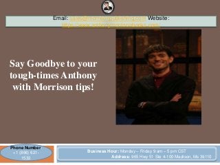 Say Goodbye to your
tough-times Anthony
with Morrison tips!
Email: sales@morrisonpublishing.com Website:
https://www.anthonymorrisonbooks.com/
Phone Number:
+1 (866) 621-
1532
Business Hour: Monday – Friday 9 am – 5 pm CST
Address: 965 Hwy 51 Ste 4-100 Madison, Ms 39110
 