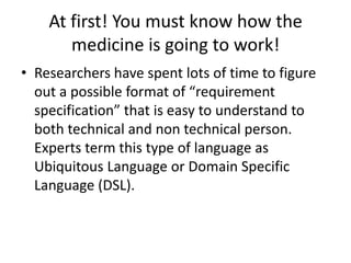 At first! You must know how the medicine is going to work!Researchers have spent lots of time to figure out a possible format of “requirement specification” that is easy to understand to both technical and non technical person. Experts term this type of language as Ubiquitous Language or Domain Specific Language (DSL). 