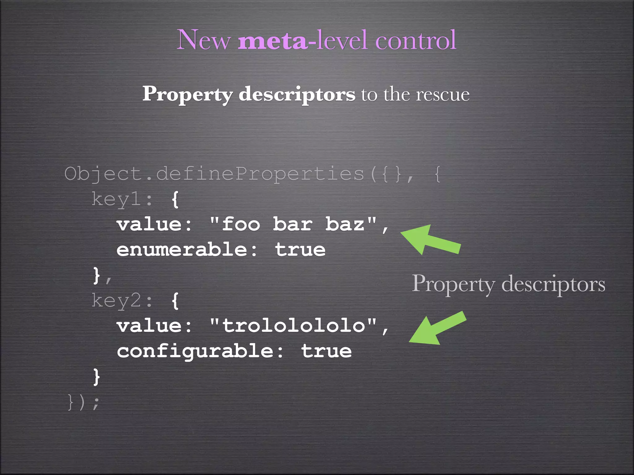 New meta-level control
      Property descriptors to the rescue


Object.defineProperties({}, {
  key1: {
    value: "foo bar baz",
    enumerable: true
  },                       Property descriptors
  key2: {
    value: "trololololo",
    configurable: true
  }
});
 
