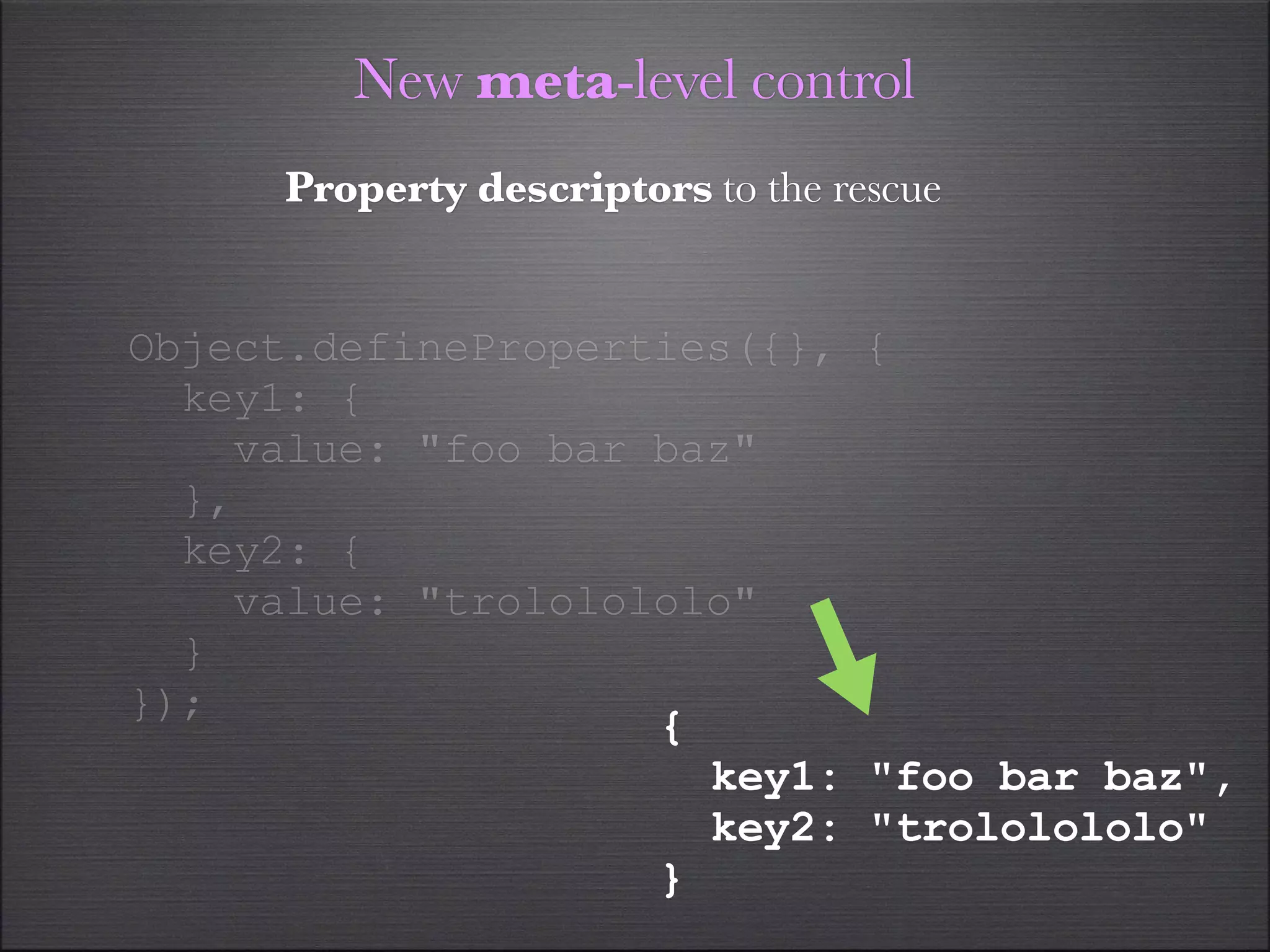 New meta-level control
     Property descriptors to the rescue


Object.defineProperties({}, {
  key1: {
    value: "foo bar baz"
  },
  key2: {
    value: "trololololo"
  }
});
                    {
                      key1: "foo bar baz",
                      key2: "trololololo"
                    }
 