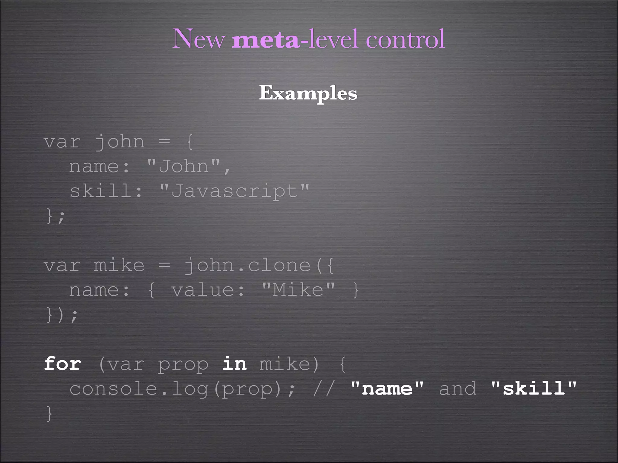 New meta-level control
                Examples

var john = {
  name: "John",
  skill: "Javascript"
};

var mike = john.clone({
  name: { value: "Mike" }
});

for (var prop in mike) {
  console.log(prop); // "name" and "skill"
}
 