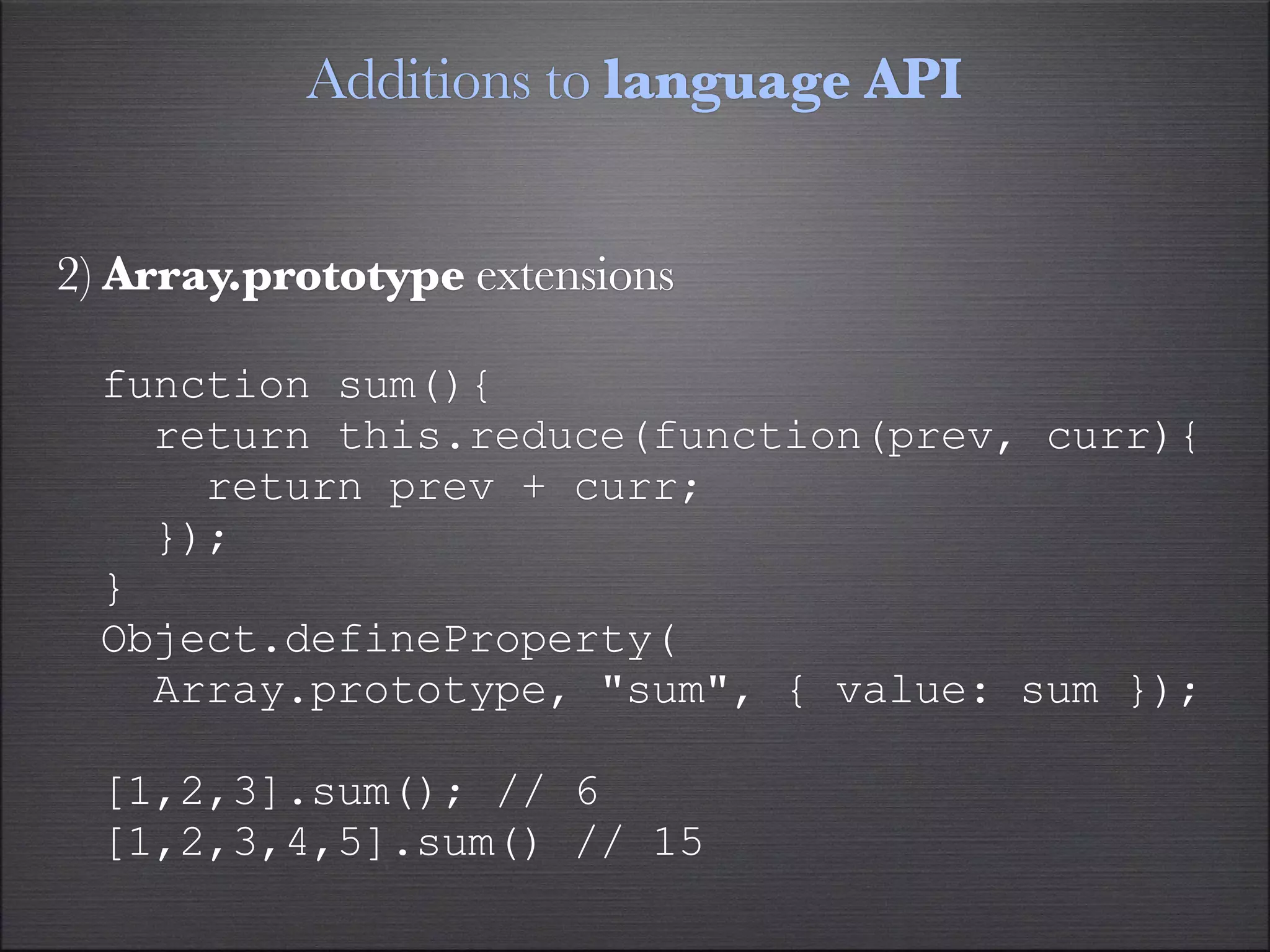 Additions to language API


2) Array.prototype extensions

  function sum(){
    return this.reduce(function(prev, curr){
      return prev + curr;
    });
  }
  Object.defineProperty(
    Array.prototype, "sum", { value: sum });

  [1,2,3].sum(); // 6
  [1,2,3,4,5].sum() // 15
 