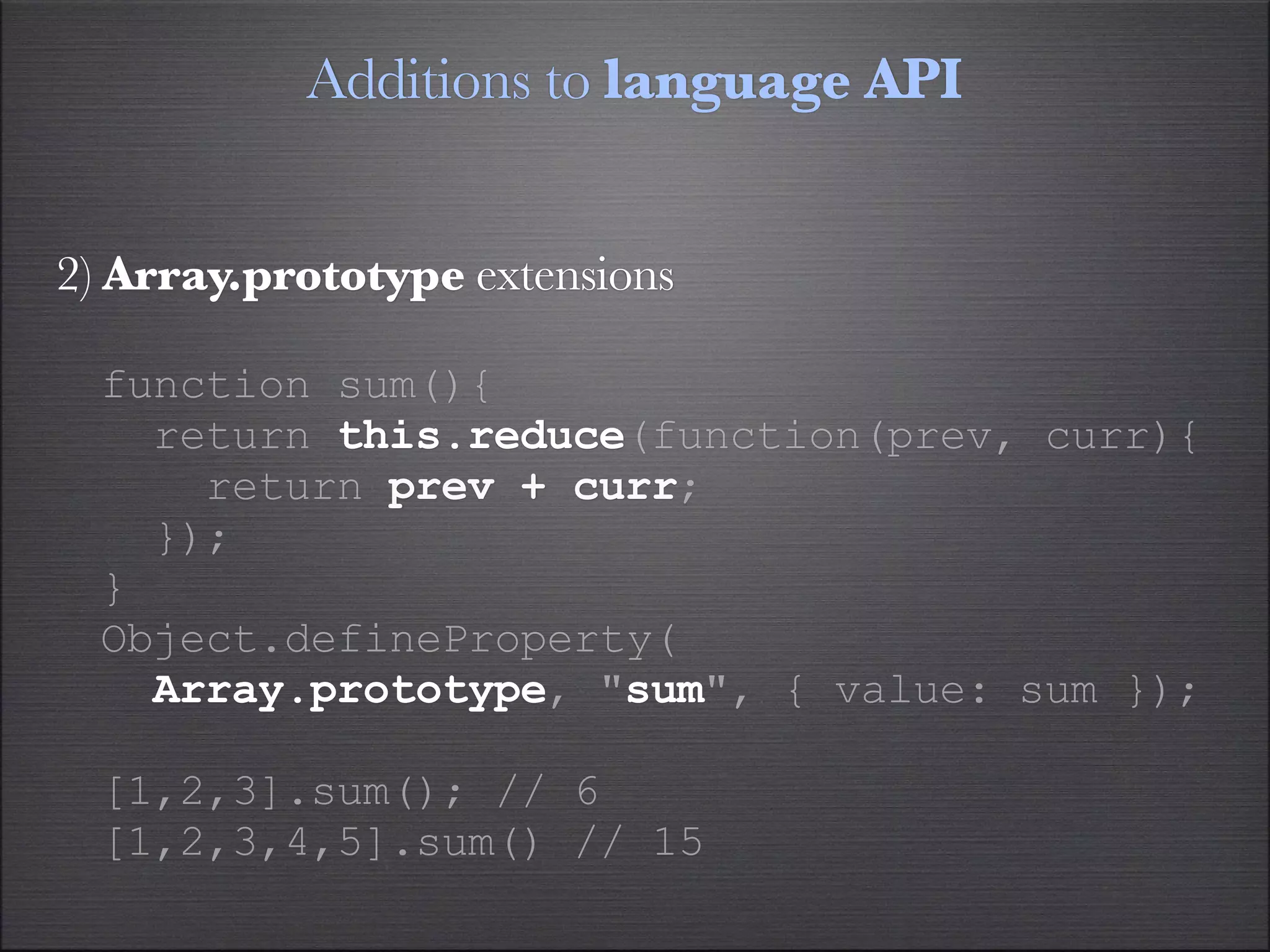 Additions to language API


2) Array.prototype extensions

  function sum(){
    return this.reduce(function(prev, curr){
      return prev + curr;
    });
  }
  Object.defineProperty(
    Array.prototype, "sum", { value: sum });

  [1,2,3].sum(); // 6
  [1,2,3,4,5].sum() // 15
 