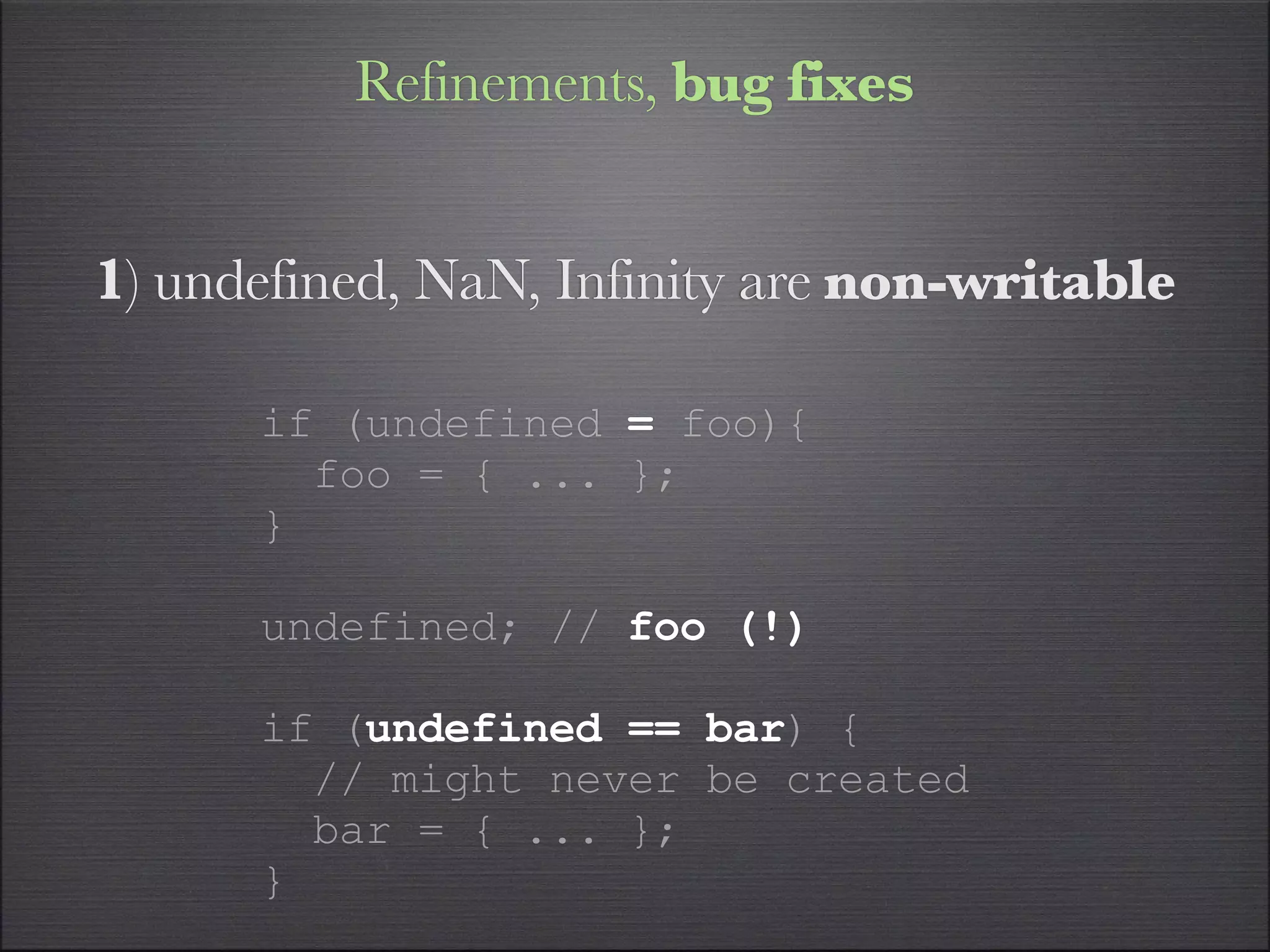 Refinements, bug fixes


1) undefined, NaN, Infinity are non-writable

      if (undefined = foo){
        foo = { ... };
      }

      undefined; // foo (!)

      if (undefined == bar) {
        // might never be created
        bar = { ... };
      }
 
