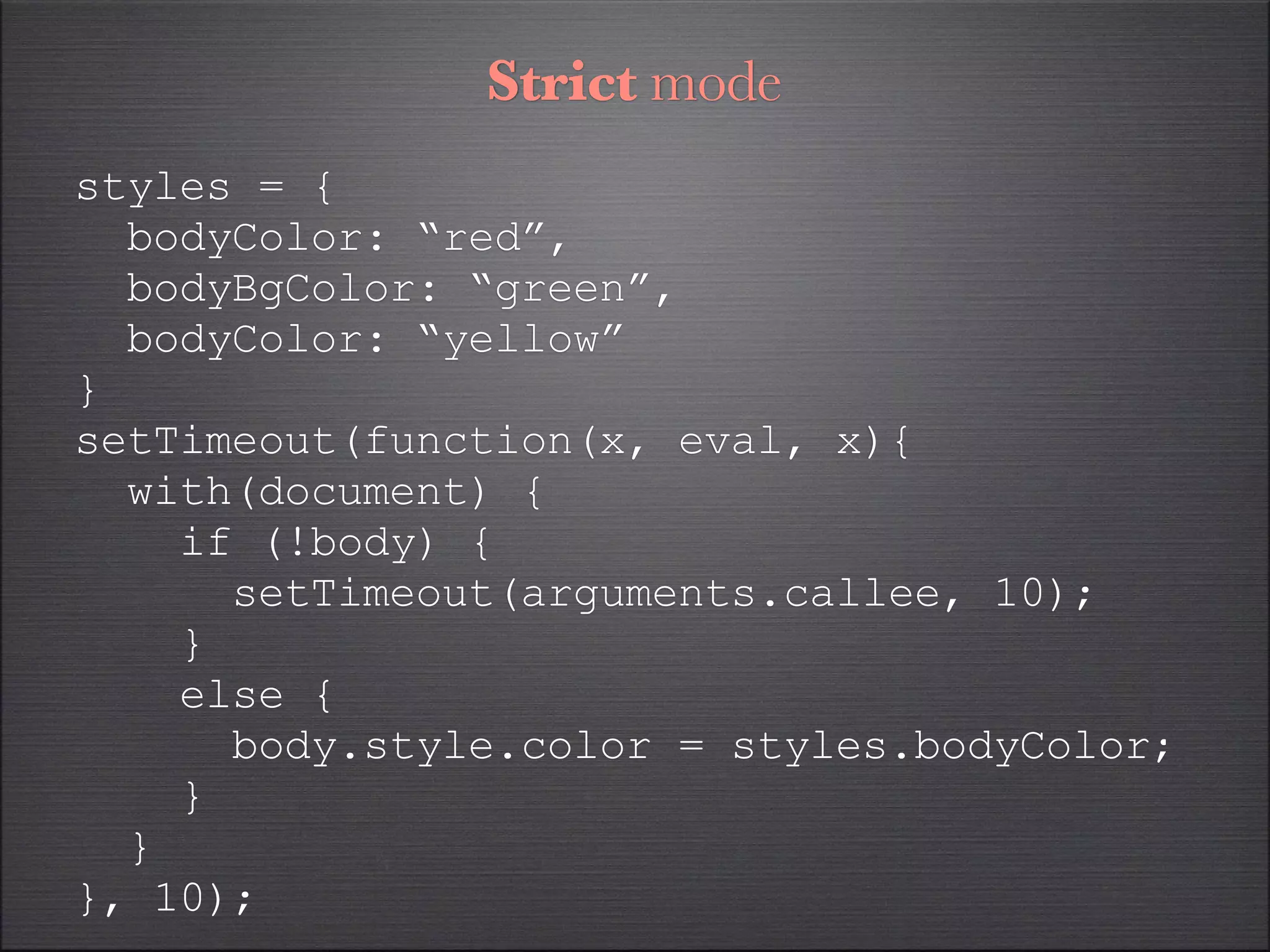 Strict mode
styles = {
  bodyColor: “red”,
  bodyBgColor: “green”,
  bodyColor: “yellow”
}
setTimeout(function(x, eval, x){
  with(document) {
    if (!body) {
      setTimeout(arguments.callee, 10);
    }
    else {
      body.style.color = styles.bodyColor;
    }
  }
}, 10);
 