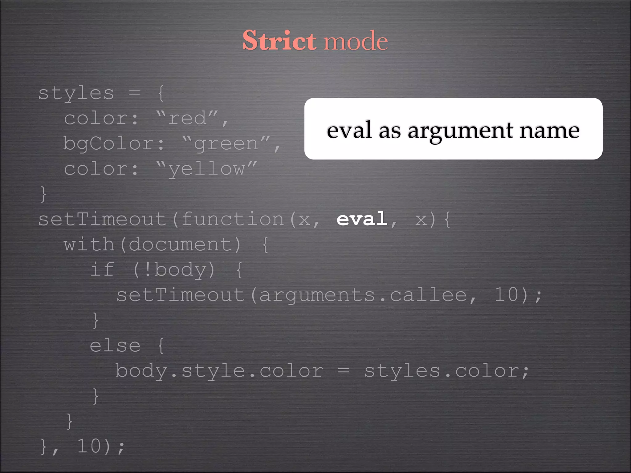 Strict mode
styles = {
  color: “red”,
  bgColor: “green”,
                      eval as argument name
  color: “yellow”
}
setTimeout(function(x, eval, x){
  with(document) {
    if (!body) {
      setTimeout(arguments.callee, 10);
    }
    else {
      body.style.color = styles.color;
    }
  }
}, 10);
 