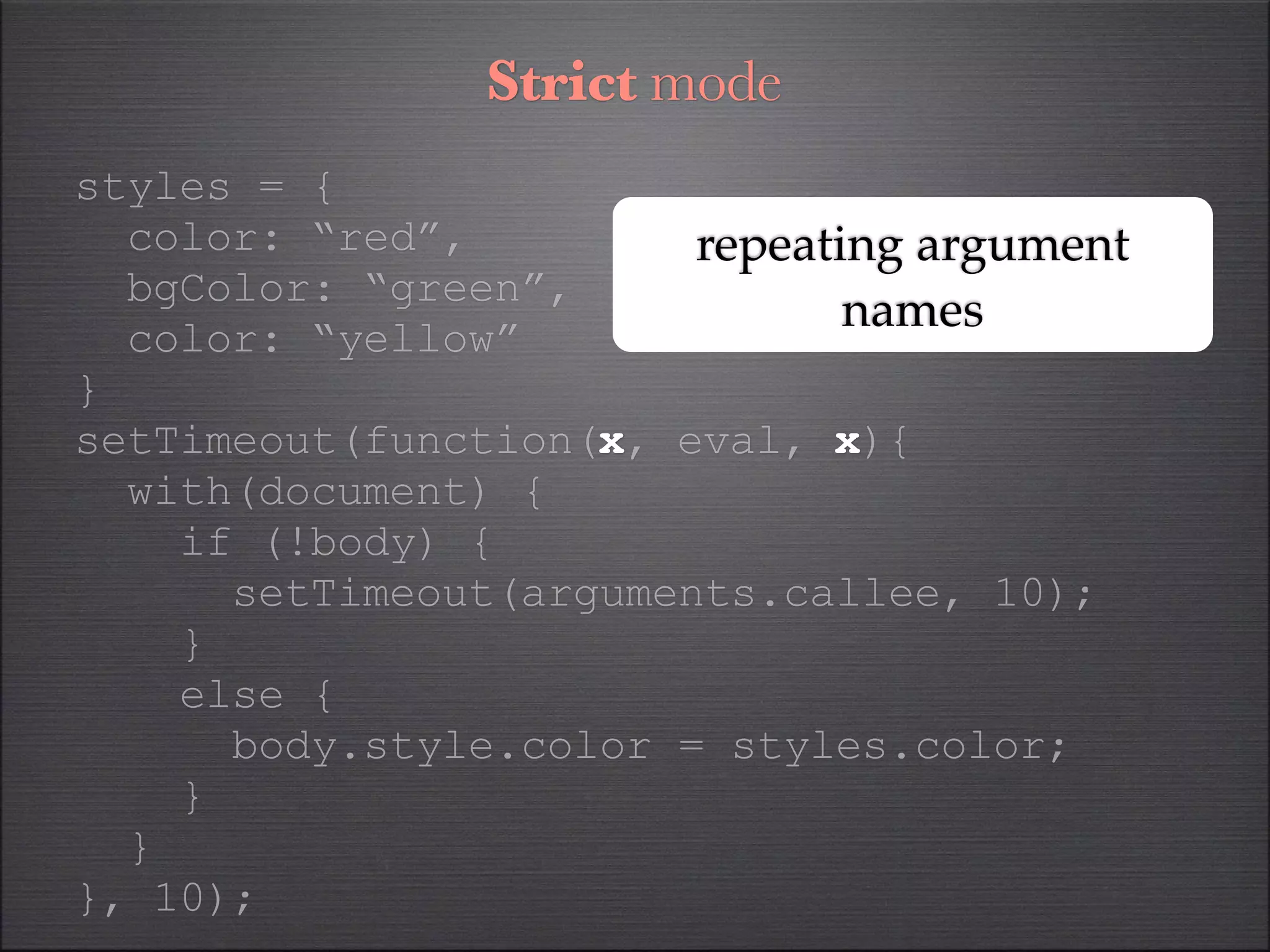 Strict mode
styles = {
  color: “red”,         repeating argument
  bgColor: “green”,
                               names
  color: “yellow”
}
setTimeout(function(x, eval, x){
  with(document) {
    if (!body) {
      setTimeout(arguments.callee, 10);
    }
    else {
      body.style.color = styles.color;
    }
  }
}, 10);
 