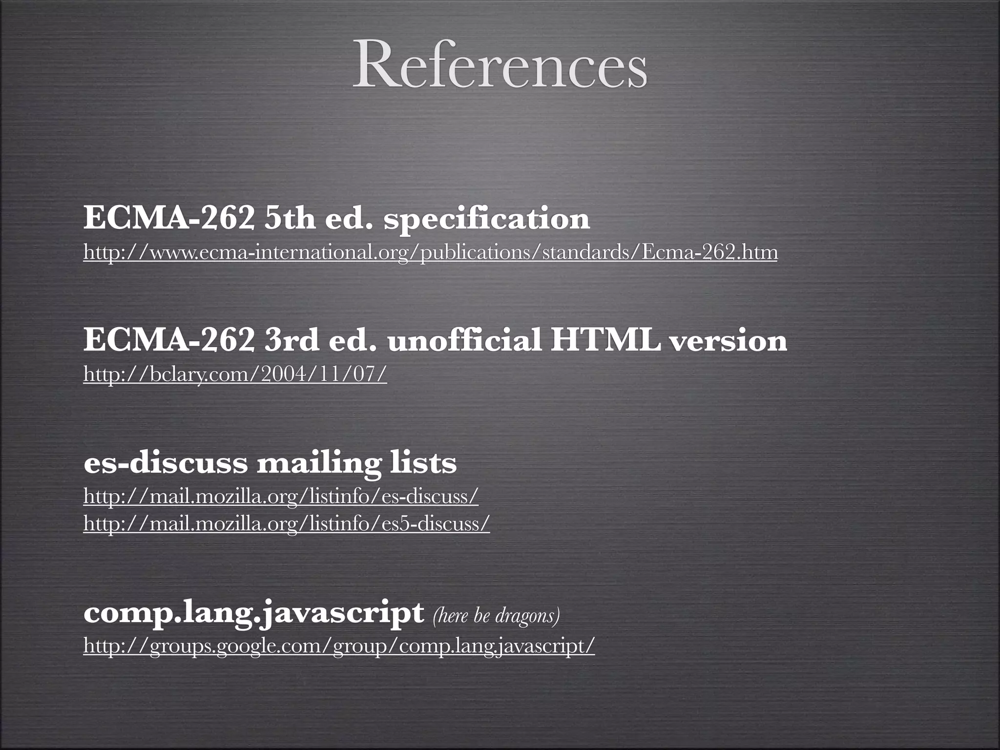 References

ECMA-262 5th ed. specification
http://www.ecma-international.org/publications/standards/Ecma-262.htm


ECMA-262 3rd ed. unofficial HTML version
http://bclary.com/2004/11/07/


es-discuss mailing lists
http://mail.mozilla.org/listinfo/es-discuss/
http://mail.mozilla.org/listinfo/es5-discuss/


comp.lang.javascript (here be dragons)
http://groups.google.com/group/comp.lang.javascript/
 