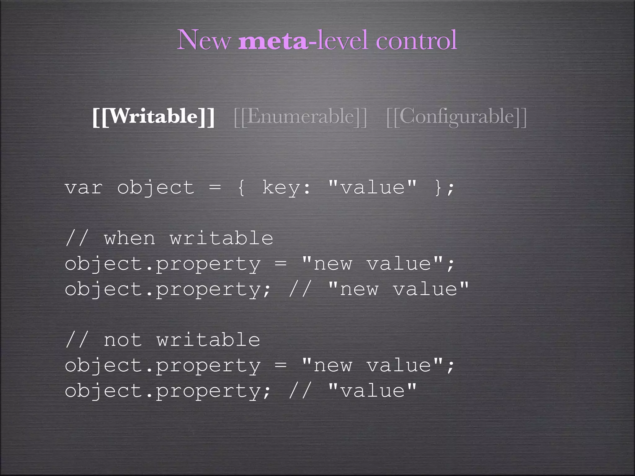 New meta-level control

  [[Writable]] [[Enumerable]] [[Configurable]]


var object = { key: "value" };

// when writable
object.property = "new value";
object.property; // "new value"

// not writable
object.property = "new value";
object.property; // "value"
 