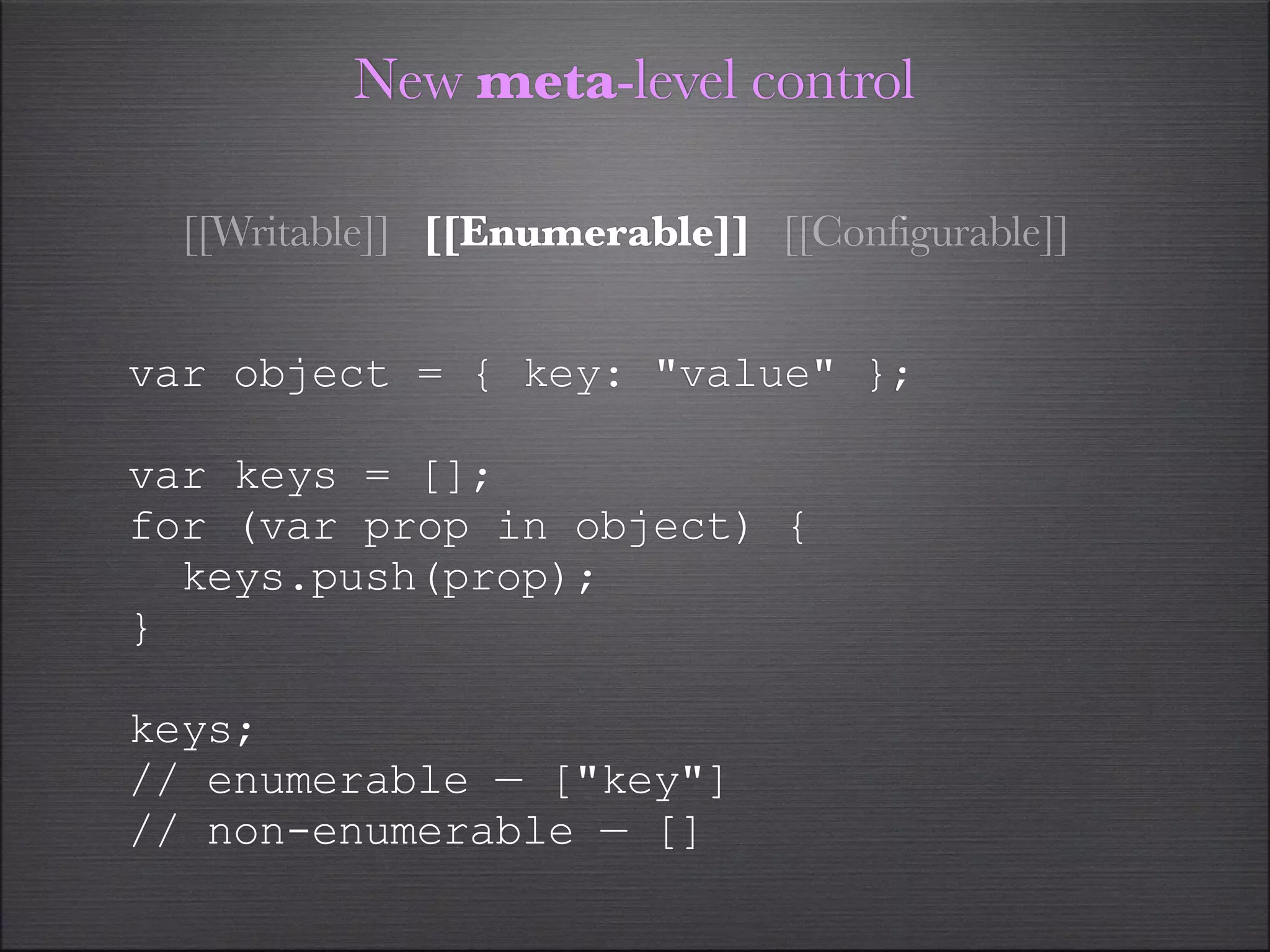 New meta-level control

  [[Writable]] [[Enumerable]] [[Configurable]]


var object = { key: "value" };

var keys = [];
for (var prop in object) {
  keys.push(prop);
}

keys;
// enumerable — ["key"]
// non-enumerable — []
 