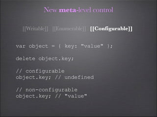 New meta-level control

  [[Writable]] [[Enumerable]] [[Configurable]]


var object = { key: "value" };

delete object.key;

// configurable
object.key; // undefined

// non-configurable
object.key; // "value"
 