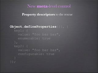 New meta-level control
      Property descriptors to the rescue


Object.defineProperties({}, {
  key1: {
    value: "foo bar baz",
    enumerable: true
  },
  key2: {
    value: "foo bar baz",
    configurable: true
  }
});
 