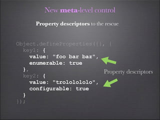 New meta-level control
      Property descriptors to the rescue


Object.defineProperties({}, {
  key1: {
    value: "foo bar baz",
    enumerable: true
  },                       Property descriptors
  key2: {
    value: "trololololo",
    configurable: true
  }
});
 