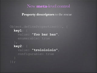 New meta-level control
     Property descriptors to the rescue


Object.defineProperties({}, {
  key1: {
    value: "foo bar baz",
    enumerable: true
  },
  key2: {
    value: "trololololo",
    configurable: true
  }
});
 