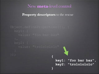 New meta-level control
     Property descriptors to the rescue


Object.defineProperties({}, {
  key1: {
    value: "foo bar baz"
  },
  key2: {
    value: "trololololo"
  }
});
                    {
                      key1: "foo bar baz",
                      key2: "trololololo"
                    }
 