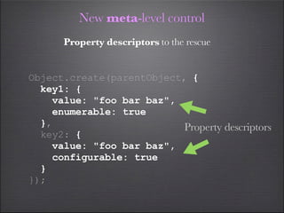 New meta-level control
      Property descriptors to the rescue


Object.create(parentObject, {
  key1: {
    value: "foo bar baz",
    enumerable: true
  },                       Property descriptors
  key2: {
    value: "foo bar baz",
    configurable: true
  }
});
 