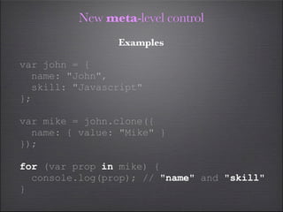 New meta-level control
                Examples

var john = {
  name: "John",
  skill: "Javascript"
};

var mike = john.clone({
  name: { value: "Mike" }
});

for (var prop in mike) {
  console.log(prop); // "name" and "skill"
}
 
