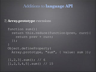 Additions to language API


2) Array.prototype extensions

  function sum(){
    return this.reduce(function(prev, curr){
      return prev + curr;
    });
  }
  Object.defineProperty(
    Array.prototype, "sum", { value: sum });

  [1,2,3].sum(); // 6
  [1,2,3,4,5].sum() // 15
 