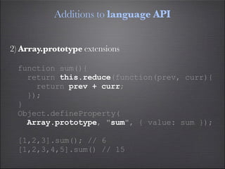 Additions to language API


2) Array.prototype extensions

  function sum(){
    return this.reduce(function(prev, curr){
      return prev + curr;
    });
  }
  Object.defineProperty(
    Array.prototype, "sum", { value: sum });

  [1,2,3].sum(); // 6
  [1,2,3,4,5].sum() // 15
 