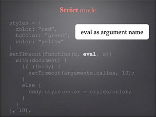 Strict mode
styles = {
  color: “red”,
  bgColor: “green”,
                      eval as argument name
  color: “yellow”
}
setTimeout(function(x, eval, x){
  with(document) {
    if (!body) {
      setTimeout(arguments.callee, 10);
    }
    else {
      body.style.color = styles.color;
    }
  }
}, 10);
 