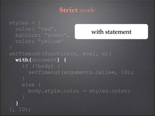 Strict mode
styles = {
  color: “red”,
  bgColor: “green”,
                          with statement
  color: “yellow”
}
setTimeout(function(x, eval, x){
  with(document) {
    if (!body) {
      setTimeout(arguments.callee, 10);
    }
    else {
      body.style.color = styles.color;
    }
  }
}, 10);
 
