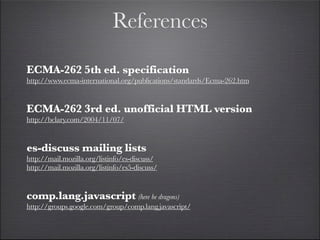 References

ECMA-262 5th ed. specification
http://www.ecma-international.org/publications/standards/Ecma-262.htm


ECMA-262 3rd ed. unofficial HTML version
http://bclary.com/2004/11/07/


es-discuss mailing lists
http://mail.mozilla.org/listinfo/es-discuss/
http://mail.mozilla.org/listinfo/es5-discuss/


comp.lang.javascript (here be dragons)
http://groups.google.com/group/comp.lang.javascript/
 