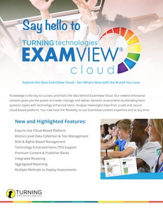 Say hello to
Explore the New ExamView Cloud - See What’s New with the Brand You Love
Knowledge is the key to success and that’s the idea behind ExamView Cloud. Our newest enterprise
solution gives you the power to create, manage and deliver dynamic assessments by blending basic
question types with technology enhanced items. Analyze meaningful data from a safe and secure
cloud-based platform. You now have the flexibility to use ExamView content anywhere and at any time.
New and Highlighted Features:
Easy-to-Use Cloud-Based Platform
District-Level Data Collection & Test Management
Role & Rights-Based Management
Technology Enhanced Items (TEI) Support
Premium Content & Publisher Banks
Integrated Rostering
Aggregated Reporting
Multiple Methods to Deploy Assessments
 