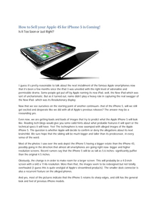 How to Sell your Apple 4S for iPhone 5 is Coming!
Is It Too Soon or Just Right?




I guess it’s pretty reasonable to talk about the next installment of the famous Apple smartphones now
that it’s been a few months since the iPad 3 was unveiled with the right level of adrenaline and
permissible drama. Some people got put off by Apple naming its new iPad, well, the New iPad which was
sort of uncharismatic. But as it turned out, name didn’t play a heavy role in capturing the real swagger of
the New iPad- which was its Resolutionary display.

Now that we see ourselves on the starting point of another continuum- that of the iPhone 5, will we still
get excited and desperate like we did with all of Apple’s previous releases? The answer may be a
resounding yes.

Even now, we are getting loads and loads of images that try to predict what the Apple iPhone 5 will look
like. Reading tech blogs would give you some valid hints about what probable features it will sport or the
technical specs it will have. Yes! The techosphere is now swamped with alleged images of the Apple
iPhone 5. The question is whether Apple will decide to confirm or deny the allegations about its next
brainchild. We sure hope that the sibling will be much bigger and taller than its predecessor, in every
sense of the word.

Most of the photos I saw over the web depict the iPhone 5 having a bigger estate than the iPhone 4S,
possibly going in the direction that almost all smartphones are going right now- bigger and higher
resolution screens. Recent rumors say that the iPhone 5 will be as tall as 5.6 inches- significantly puffier
than the original 4.5 inches.

Obviously, the change is in order to make room for a larger screen. This will probably be a 4.0-inch
screen with a 640 x 1146 resolution. More than that, the images seem to be redesigned but not totally
overhauled (I guess this is quite vestigial of Apple’s streamlined products). The smaller dock connector is
also a recurrent feature on the alleged phones.

And yes, most of the pictures indicate that the iPhone 5 retains its sharp edges, and still has the general
look and feel of previous iPhone models.
 