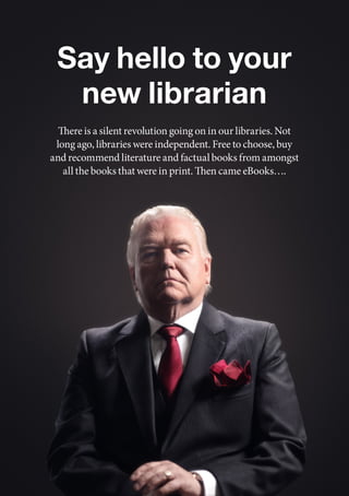 Say hello to your
  new librarian
  There is a silent revolution going on in our libraries. Not
 long ago, libraries were independent. Free to choose, buy
and recommend literature and factual books from amongst
   all the books that were in print. Then came eBooks….
 