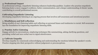 4. Professional Impact
In professional settings, empathetic listening enhances leadership qualities. Leaders who practise empathetic
listening foster a more engaged workforce, better communication, and a deeper understanding of clients' needs,
contributing to overall professional success.
Cultivating Empathetic Listening
Developing empathetic listening is an ongoing process that involves self-awareness and intentional practice:
1. Mindfulness and Self-reflection
Being mindful of one's listening habits and reflecting on personal biases and tendencies is crucial. Self-awareness
lays the foundation for improving empathetic listening skills.
2. Practise Active Listening
Engage actively in conversations, employing techniques like summarising, asking clarifying questions, and
providing verbal and non-verbal cues to signal attentiveness.
3. Cultivate Empathy
Develop empathy by consciously acknowledging and understanding the emotions behind the speaker's words.
Practice stepping into their perspective without judgement or preconceptions.
 