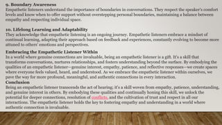 9. Boundary Awareness
Empathetic listeners understand the importance of boundaries in conversations. They respect the speaker's comfort
levels and know when to offer support without overstepping personal boundaries, maintaining a balance between
empathy and respecting individual space.
10. Lifelong Learning and Adaptability
They acknowledge that empathetic listening is an ongoing journey. Empathetic listeners embrace a mindset of
continual learning, adapting their approach based on feedback and experiences, constantly evolving to become more
attuned to others' emotions and perspectives.
Embracing the Empathetic Listener Within
In a world where genuine connections are invaluable, being an empathetic listener is a gift. It's a skill that
transforms conversations, nurtures relationships, and fosters understanding beyond the surface. By embodying the
qualities of an empathetic listener—genuine interest, empathy, patience, and reflective responses—we create spaces
where everyone feels valued, heard, and understood. As we embrace the empathetic listener within ourselves, we
pave the way for more profound, meaningful, and authentic connections in every interaction.
Conclusion
Being an empathetic listener transcends the act of hearing; it's a skill woven from empathy, patience, understanding,
and genuine interest in others. By embodying these qualities and continually honing this skill, we unlock the
potential for deeper connections, resolution of conflicts, and the cultivation of trust and respect in all our
interactions. The empathetic listener holds the key to fostering empathy and understanding in a world where
authentic connection is invaluable.
 