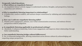 Frequently Asked Questions.
1. What defines an empathetic listener?
A. An empathetic listener actively engages to understand emotions, thoughts, and perspectives, fostering
connection and validation.
2.Why is empathetic listening important in relationships?
A. It builds trust, resolves conflicts, and nurtures deeper connections by validating and understanding others'
feelings.
3. How can I cultivate empathetic listening skills?
A. Practise active engagement, patience, non-verbal communication awareness, and embrace diverse
perspectives without judgement.
4. Is empathetic listening applicable in professional settings?
A. Absolutely, it enhances leadership, fosters team engagement, and improves client relationships through
better understanding.
5. Can empathetic listening bridge cultural differences?
A. Yes, it transcends backgrounds, allowing connections across diverse cultures by acknowledging and
respecting unique perspectives.
 
