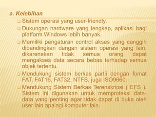 a. Kelebihan
 Sistem operasi yang user-friendly.
 Dukungan hardware yang lengkap, aplikasi bagi
platform Windows lebih banyak.
 Memiliki pengaturan control akses yang canggih
dibandingkan dengan sistem operasi yang lain,
dikarenakan
tidak
semua
orang
dapat
mengakses data secara bebas terhadap semua
objek tertentu.
 Mendukung sistem berkas partii dengan fomat
FAT, FAT16, FAT32, NTFS, juga ISO9660.
 Mendukung Sistem Berkas Terenskripsi ( EFS ).
Sistem ini digunakan untuk memproteksi datadata yang penting agar tidak dapat di buka oleh
user lain apalagi komputer lain.

 