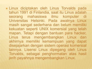 

Linux diciptakan oleh Linus Torvalds pada
tahun 1991 di Finlandia, saat itu Linus adalah
seorang mahasiswa ilmu komputer di
Universitas Helsinki. Pada awalnya Linux
masih sangat sederhana dan belum memiliki
kekuatan seperti UNIX komersial yang telah
mapan. Tetapi dengan bantuan para hacker,
Linus terus mengembangkan Linux dan
akhirnya memiliki kemampuan yang dapat
disejajarkan dengan sistem operasi komersial
lainnya. Lisensi Linux dipegang oleh Linus
Torvalds, sebagai penghormatan atas hasil
jerih payahnya mengembangkan Linux.

 