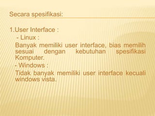 Secara spesifikasi:

1.User Interface :
- Linux :
Banyak memiliki user interface, bias memilih
sesuai
dengan
kebutuhan
spesifikasi
Komputer.
- Windows :
Tidak banyak memiliki user interface kecuali
windows vista.

 