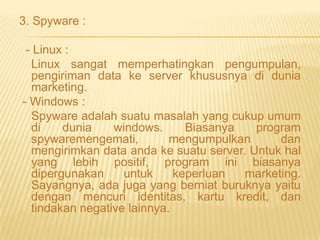 3. Spyware :
- Linux :
Linux sangat memperhatingkan pengumpulan,
pengiriman data ke server khususnya di dunia
marketing.
- Windows :
Spyware adalah suatu masalah yang cukup umum
di
dunia
windows.
Biasanya
program
spywaremengemati,
mengumpulkan
dan
mengirimkan data anda ke suatu server. Untuk hal
yang lebih positif, program ini biasanya
dipergunakan
untuk
keperluan
marketing.
Sayangnya, ada juga yang berniat buruknya yaitu
dengan mencuri identitas, kartu kredit, dan
tindakan negative lainnya.

 