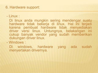 6. Hardware support:

- Linux :
Di linux anda mungkin sering mendengar suatu
hardware tidak bekerja di linux. Hal ini terjadi
karena pembuat hardware tidak menyediakan
driver versi linux. Untungnya, belakangan ini
cukup banyak vendor yang sudah memberikan
dukungan driver linux.
- Windows :
Di windows, hardware yang ada sudah
menyertakan drivernya.

 