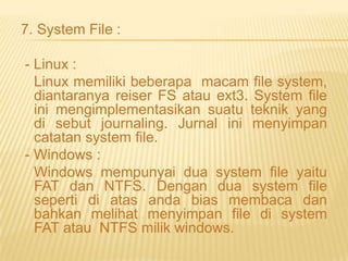 7. System File :
- Linux :
Linux memiliki beberapa macam file system,
diantaranya reiser FS atau ext3. System file
ini mengimplementasikan suatu teknik yang
di sebut journaling. Jurnal ini menyimpan
catatan system file.
- Windows :
Windows mempunyai dua system file yaitu
FAT dan NTFS. Dengan dua system file
seperti di atas anda bias membaca dan
bahkan melihat menyimpan file di system
FAT atau NTFS milik windows.

 