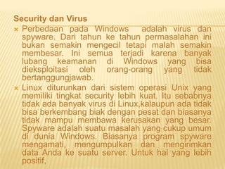 Security dan Virus
 Perbedaan pada Windows
adalah virus dan
spyware. Dari tahun ke tahun permasalahan ini
bukan semakin mengecil tetapi malah semakin
membesar. Ini semua terjadi karena banyak
lubang keamanan di Windows yang bisa
dieksploitasi oleh orang-orang yang tidak
bertanggungjawab.
 Linux diturunkan dari sistem operasi Unix yang
memiliki tingkat security lebih kuat. Itu sebabnya
tidak ada banyak virus di Linux,kalaupun ada tidak
bisa berkembang biak dengan pesat dan biasanya
tidak mampu membawa kerusakan yang besar.
Spyware adalah suatu masalah yang cukup umum
di dunia Windows. Biasanya program spyware
mengamati, mengumpulkan dan mengirimkan
data Anda ke suatu server. Untuk hal yang lebih
positif,

 