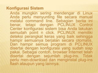 Konfigurasi Sistem
Anda mungkin sering mendengar di Linux
Anda perlu menyunting file secara manual
melalui command line. Sebagian berita ini
benar, tetapi dengan PCLINUX Control
Center konfigurasi sistem bisa Anda lakukan
semudah point n click. PCLINUX memiliki
deteksi perangkat keras yang baik sehingga
hampir semuanya berjalan secara otomatis.
Dan hampir semua program di PCLINUX
disertai dengan konfigurasi yang sudah siap
pakai. Sebagai contoh, browser Internet telah
disertai dengan sejumlah plug-ins. Tidak
perlu men-download dan menginstal plug-ins
flash ataupun yang lainnya.

 