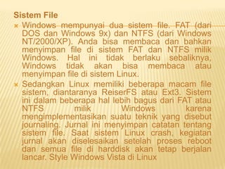 Sistem File
 Windows mempunyai dua sistem file. FAT (dari
DOS dan Windows 9x) dan NTFS (dari Windows
NT/2000/XP). Anda bisa membaca dan bahkan
menyimpan file di sistem FAT dan NTFS milik
Windows. Hal ini tidak berlaku sebaliknya,
Windows tidak akan bisa membaca atau
menyimpan file di sistem Linux.
 Sedangkan Linux memiliki beberapa macam file
sistem, diantaranya ReiserFS atau Ext3. Sistem
ini dalam beberapa hal lebih bagus dari FAT atau
NTFS
milik
Windows
karena
mengimplementasikan suatu teknik yang disebut
journaling. Jurnal ini menyimpan catatan tentang
sistem file. Saat sistem Linux crash, kegiatan
jurnal akan diselesaikan setelah proses reboot
dan semua file di harddisk akan tetap berjalan
lancar. Style Windows Vista di Linux

 