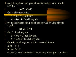∀ ⇒ Çift sayıların tüm pozitif tam kuvvetleri yine bir çift
  sayıdır.
•             n∈Z+ , Çn=Ç
• Ör: 4 bir çift sayıdır.
•     42 = 4x4 = 16 çift sayı
•     43 = 4x4x4= 64 çift sayıdır
∀ ⇒ Tek sayıların tüm pozitif tam kuvvetleri yine bir çift
  sayıdır.
•             n∈Z+ , Tn=T
• Ör: 5 bir tek sayıdır.
•     52 = 5x5 = 25 tek sayıdır.
•     53 = 5x5x5= 125 tek sayıdır.
• Örnek: m tek sayı ve n çift sayı olmak üzere;
• a. m2 + n+3
• b. 3m- 2n +2
• c. (m+n)2 -mn ifadelerinin tek ya da çift olduğunu bulalım.
 