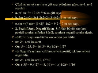 • Çözüm: m tek sayı ve n çift sayı olduğuna göre, m=1, n=2
  seçelim
• a. m2 +n+3= 12+2+3=6 ⇒ çift sayı
• b. 3m-2n+2= 3x1-2x2+2= 3-4+2= 1 ⇒ tek sayı
• c. (m +n)2-mn= (1+2)2 -1x2 = 9-2 = 7 ⇒ tek sayı.
• 2. Pozitif Sayı, Negatif Sayı: Sıfırdan büyük sayılara
  pozitif sayılar; sıfırdan küçük sayılara negatif sayılar denir.
∀ ⇒Pozitif sayıların bütün kuvvetleri pozitifdir.
• n∈ Z+ , a>0 ise an>0
• Ör: 53= 125, 24= 16, 32= 9, (1/3)3= 1/27
∀ ⇒ Negatif sayıların çift kuvvetleri pozitif, tek kuvvetleri
  negatifdir.
• n∈ Z+ , a<0 ise a2n>0, a2n+1<0
• Ör: (-3)2 = 9, (-2)3 = -8, (-1)5=-1, (-1/2)4= 1/16
 