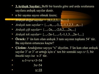 • 3.Ardışık Sayılar: Belli bir kurala göre ard arda sıralanana
  sayılara ardışık sayılar denir.
• n bir sayma sayısı olmak üzere;
• Ardışık doğal sayılar = {0,1,2,3,...n,.....}
• Ardışık tam sayılar = {...,-n,...,-3,-2,-1,1,2,3...,n,...}
• Ardışık çift sayılar= {...,-2n,...,-2,0,2,...,2n,...}
• Ardışık tek sayılar= {...,-2n-1,...,-3,-1,1,3...,2n-1,...}
• Örnek: 3’ ün katı olan ardışık 3 tam sayının toplamı 54’ tür.
  Bu sayıların ortancası kaçtır?
• Çözüm: Aradığımız sayıya “x” diyelim. 3’ün katı olan ardışık
  sayılar 3’ er 3’ er arttığı için x’ ten bir sonraki sayı x+3, bir
  önceki sayı ise x-3’ tür.
•       x-3+x+x+3=54
•                3x=54
•                  x=18
 
